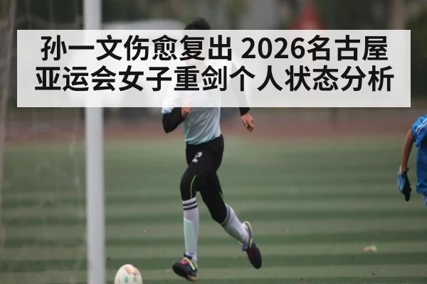 孙一文伤愈复出 2026名古屋亚运会女子重剑个人状态分析