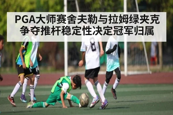 PGA大师赛舍夫勒与拉姆绿夹克争夺推杆稳定性决定冠军归属